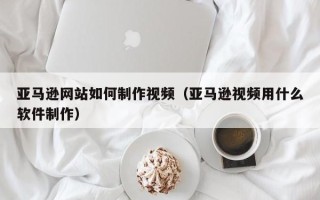 东阳亚马逊网站如何制作视频（亚马逊视频用什么软件制作）